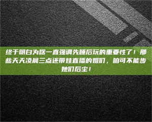 自贡终于明白为啥一直强调先睡后玩的重要性了！那些天天凌晨三点还带娃直播的姐们，咱可不能步她们后尘！ 第1张